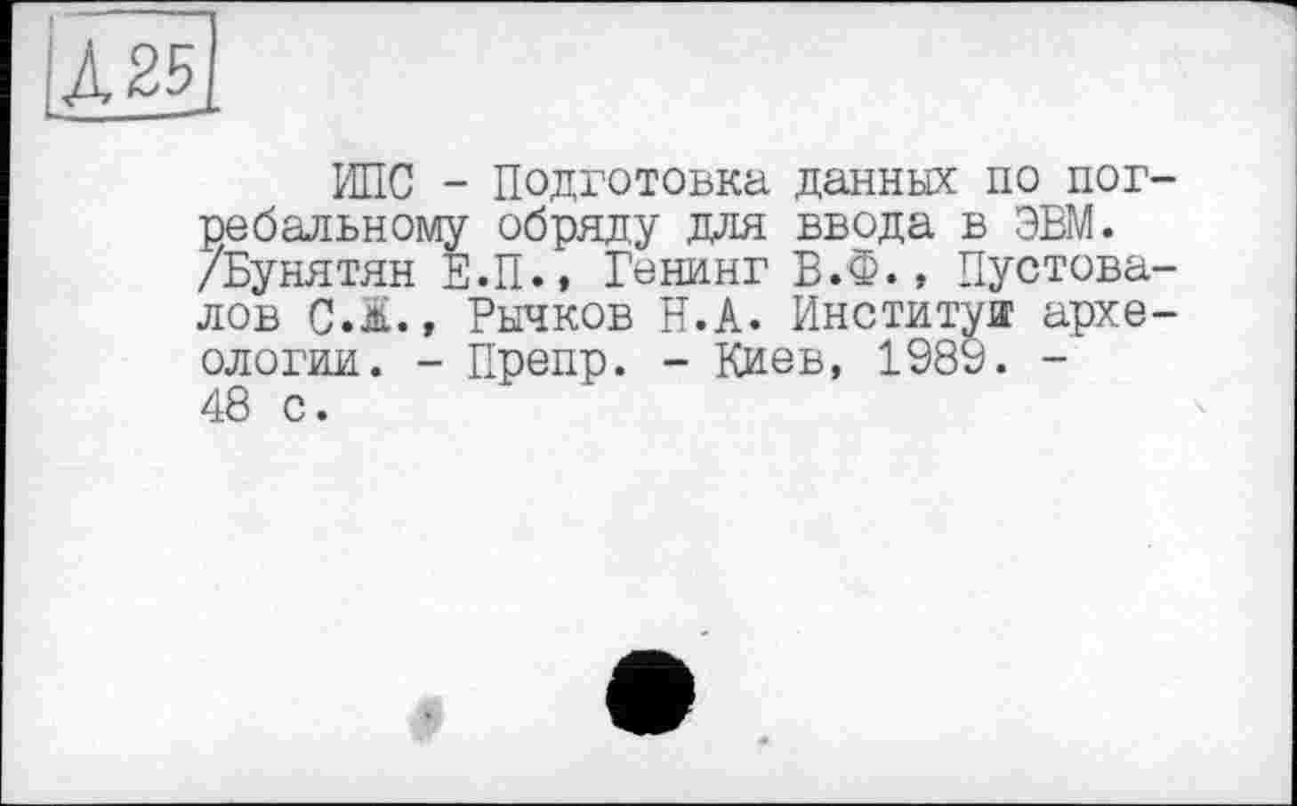 ﻿і А 25
ИПС - Подготовка данных по погребальному обряду для ввода в ЭВМ. /Бунятян Е.П., Генинг Б.Ф., Пустовалов C.Ä., Рычков її.А. Институт археологии. - Препр. - Киев, 1989. -48 с.